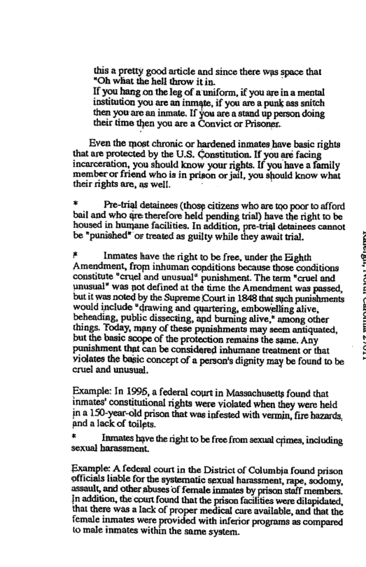 this a pretty good article and since there wps space that *Oh what the hell throw it in, If you hang ou the leg of a uniform, if you are in a mental institution you are an inmate, if you are a punk ass snitch then you are.an inmate. If you are a stand up person doing their time then you are a Convict or Prisoner. Even the most chronic or hardened inmates have basic rights that are protected by the U.S. Constitution. If you are facing incarceration, you should know your rights. If-you have a family membecor friend who is in prison or jail, you should know what their rights are, as well. * Pre-trial detainees (thosg citizens who are too poor (o afford bail and who gre.therefore held pending trial) have the right 1o be. housed in humane facilities. In addition, pre-trial detainecs cannot be "punished” or treated as guilty while they await tral. * Inmates have the right to be free, under the Eighth Amendment, from inhuman copditions because those conditions ‘conslitute *cruel and unusual® punishment. The term "cruel and wnusual” was pot defined at the time the Amendment was passed, but it was noted by the Supreme Courtin 1848 that sych punishments would include *drawing and quartering, embowelling alive, beheading, public dissecting, and burning alive, among other things. Today, mpny of these pynishments may seem antiquated, but the basic scope of the protection remains the same. Any punishment that can be considered inhumane treatment or that violates the basic concept of a person’s dignity may be found to be cruel and unusual. Example: In 1996, a federal cort in Massachusetts found that inmates’ constitutional rights were violated when they werc held in a 150-year-old prison that was infested with vermin, fire hazards, And alack of toilgts. * Inmates hve the right to be free from sexual cjimes, including sovuel b Al ‘Example: A fedosal court in the District of Columbia found prison officials liable for the systematic sexual harassmeat, rape, sodomy, assault,and other abuses of female inmates by prison staff members. In addition, the cpurt found that the prison faciliies were dilapidated, that there was a lack of proper medical care available, and that the female inmates were provided with inferior programs as compared to male inmates within the same system.